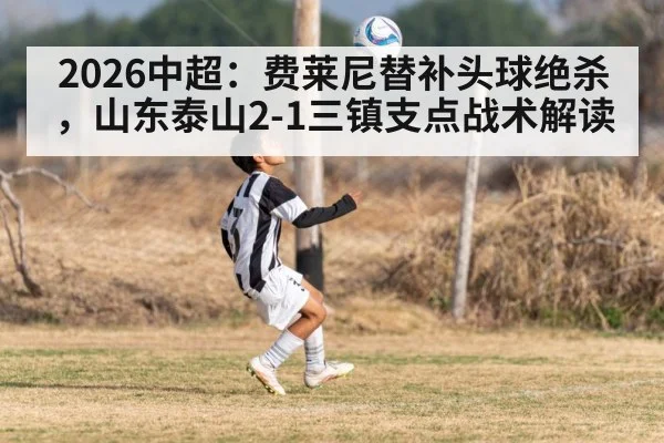 2026中超:费莱尼替补头球绝杀,山东泰山2-1三镇支点战术解读