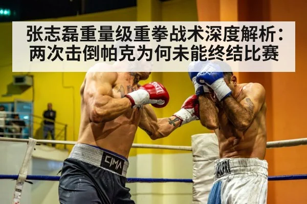张志磊重量级重拳战术深度解析：两次击倒帕克为何未能终结比赛
