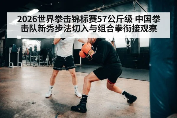 2026世界拳击锦标赛57公斤级 中国拳击队新秀步法切入与组合拳衔接观察