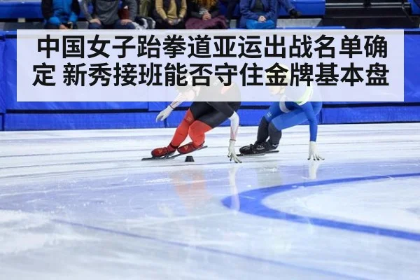 中国女子跆拳道亚运出战名单确定 新秀接班能否守住金牌基本盘