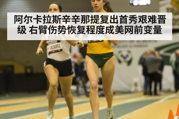阿尔卡拉斯辛辛那提复出首秀艰难晋级 右臂伤势恢复程度成美网前变量